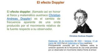 El efecto Doppler
Christian Andreas Doppler
(Salzburgo, 29 de noviembre de 1803 – Venecia, 17 de
marzo de 1853) fue un matemático y físico austríaco.
Principalmente conocido por su hipótesis sobre la
variación aparente de la frecuencia de una onda percibida
por un observador en movimiento relativo frente al emisor.
El efecto doppler, (llamado así en honor
al físico y matemático austriaco Christian
Andreas Doppler) es el cambio de
frecuencia aparente de una onda
producido por el movimiento relativo de
la fuente respecto a su observador.
 