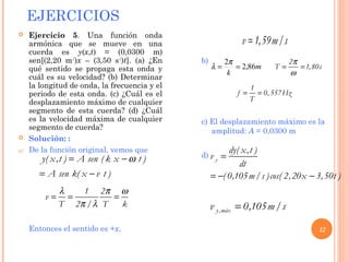 EJERCICIOS
12
y( x,t ) A sen ( k x t )
A sen k( x v t )
ω= −
= −
 Ejercicio 5. Una función onda
armónica que se mueve en una
cuerda es y(x,t) = (0,0300 m)
sen[(2,20 m-1
)x – (3,50 s-1
)t]. (a) ¿En
qué sentido se propaga esta onda y
cuál es su velocidad? (b) Determinar
la longitud de onda, la frecuencia y el
periodo de esta onda. (c) ¿Cuál es el
desplazamiento máximo de cualquier
segmento de esta cuerda? (d) ¿Cuál
es la velocidad máxima de cualquier
segmento de cuerda?
 Solución: :
a) De la función original, vemos que
Entonces el sentido es +x,
b)
c) El desplazamiento máximo es la
amplitud: A = 0,0300 m
d)
1 2
v
T 2 / T k
λ π ω
π λ
= = =
v 1,59m/s=
m
k
86,2
2
==
π
λ
2
T 1,80s
π
ω
= =
1
f 0,557Hz
T
= =
y
dy( x,t )
v
dt
( 0,105m/s )cos( 2,20x 3,50t )
=
= − −
y,máxv 0,105m/s=
 