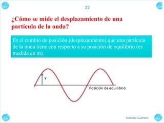 22

¿Cómo se mide el desplazamiento de una
partícula de la onda?
Es el cambio de posición (desplazamiento) que una partícula
de la onda tiene con respecto a su posición de equilibrio (es
medida en m).

Marcos Guerrero

 