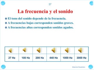 27

La frecuencia y el sonido
›  El

tono del sonido depende de la frecuencia.
›  A frecuencias bajas corresponden sonidos graves.
›  A frecuencias altas corresponden sonidos agudos.

27 Hz

100 Hz

200 Hz

440 Hz

1000 Hz

3000 Hz

Marcos Guerrero

 
