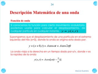 34

Descripción Matemática de una onda
Función de onda
Si conocemos la función para cierto movimiento ondulatorio,
podemos usarla para calcular el desplazamiento, de
cualquier partícula en cualquier instante. y = y ( x, t )
Supongamos que el desplazamiento de una partícula en el extremo
izquierdo del hilo (x=0), donde la onda se origina esta dado por:

y = ( x = 0, t ) = A cos ωt = A cos 2πft
La onda viaja a la derecha en un tiempo dado por x/v, donde v es
la rapidez de la onda
x
y ( x, t ) = A cos[ω (t − )]
u

Marcos Guerrero

 