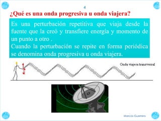 4

¿Qué es una onda progresiva u onda viajera?
Es una perturbación repetitiva que viaja desde la
fuente que la creó y transfiere energía y momento de
un punto a otro .
Cuando la perturbación se repite en forma periódica
se denomina onda progresiva u onda viajera.

Marcos Guerrero

 