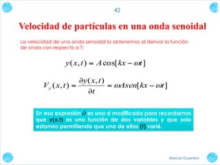 42

Velocidad de partículas en una onda senoidal
La velocidad de una onda senoidal la obtenemos al derivar la función
de onda con respecto a T:

y ( x, t ) = A cos[ kx − ωt ]
∂y ( x, t )
V y ( x, t ) =
= ωAsen[kx − ωt ]
∂t
En esa expresión ∂ es una d modificada para recordarnos
que y(x,t) es una función de dos variables y que solo
estamos permitiendo que una de ellas (t) varié.

Marcos Guerrero

 