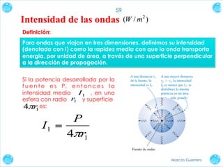 59

Intensidad de las ondas

(W / m 2 )

Definición:
Para ondas que viajan en tres dimensiones, definimos su intensidad
(denotada con I) como la rapidez media con que la onda transporta
energia, por unidad de área, a través de una superficie perpendicular
a la dirección de propagación.
Si la potencia desarrollada por la
f u e n t e e s P, e n t o n c e s l a
intensidad media I1 , en una
esfera con radio r y superficie
1
4πr es:
1

P
I1 =
4πr1
Marcos Guerrero

 