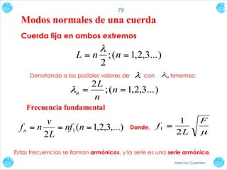 79

Modos normales de una cuerda
Cuerda fija en ambos extremos

L=n

λ
2

; (n = 1,2,3...)

Denotando a los posibles valores de

λ

con

2L
λn =
; (n = 1,2,3...)
n

λn tenemos:

Frecuencia fundamental

v
fn = n
= nf1 (n = 1,2,3,...)
2L

Donde,

1
f1 =
2L

F

µ

Estas frecuencias se llaman armónicos, y la serie es una serie armónica.
Marcos Guerrero

 