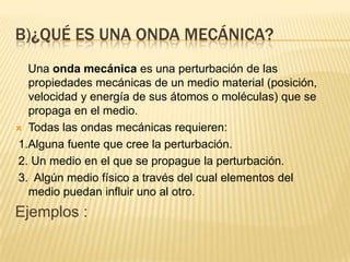 B)¿QUÉ ES UNA ONDA MECÁNICA?
Una onda mecánica es una perturbación de las
propiedades mecánicas de un medio material (posición,
velocidad y energía de sus átomos o moléculas) que se
propaga en el medio.
 Todas las ondas mecánicas requieren:
1.Alguna fuente que cree la perturbación.
2. Un medio en el que se propague la perturbación.
3. Algún medio físico a través del cual elementos del
medio puedan influir uno al otro.
Ejemplos :
 