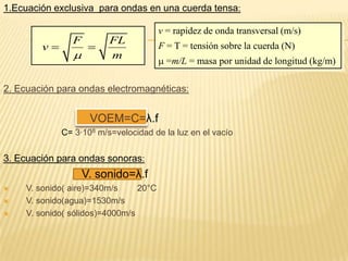 1.Ecuación exclusiva para ondas en una cuerda tensa:
2. Ecuación para ondas electromagnéticas:
VOEM=C=λ.f
C= 3·108 m/s=velocidad de la luz en el vacío
3. Ecuación para ondas sonoras:
V. sonido=λ.f
 V. sonido( aire)=340m/s 20°C
 V. sonido(agua)=1530m/s
 V. sonido( sólidos)=4000m/s
F FL
v
m
 
v = rapidez de onda transversal (m/s)
F = T = tensión sobre la cuerda (N)
 =m/L = masa por unidad de longitud (kg/m)
 