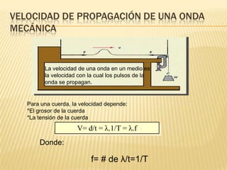 VELOCIDAD DE PROPAGACIÓN DE UNA ONDA
MECÁNICA
La velocidad de una onda en un medio es
la velocidad con la cual los pulsos de la
onda se propagan.
V= d/t = λ.1/T = λ.f
Donde:
f= # de λ/t=1/T
Para una cuerda, la velocidad depende:
*El grosor de la cuerda
*La tensión de la cuerda
 