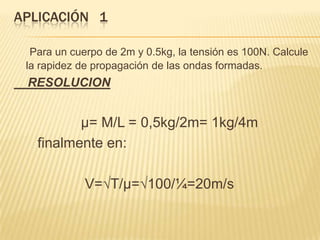 APLICACIÓN 1
Para un cuerpo de 2m y 0.5kg, la tensión es 100N. Calcule
la rapidez de propagación de las ondas formadas.
RESOLUCION
µ= M/L = 0,5kg/2m= 1kg/4m
finalmente en:
V=√T/µ=√100/¼=20m/s
 