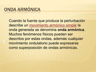 ONDA ARMÓNICA
Cuando la fuente que produce la perturbación
describe un movimiento armónico simple la
onda generada se denomina onda armónica.
Muchos fenómenos físicos pueden ser
descritos por estas ondas, además cualquier
movimiento ondulatorio puede expresarse
como superposición de ondas armónicas.
 
