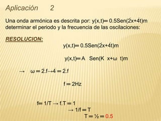 Aplicación 2
Una onda armónica es descrita por: y(x,t)═ 0.5Sen(2x+4t)m
determinar el periodo y la frecuencia de las oscilaciones:
RESOLUCION:
y(x,t)═ 0.5Sen(2x+4t)m
y(x,t)═ A Sen(K x+ω t)m
→ ω ═ 2.f→4 ═ 2.f
f ═ 2Hz
f═ 1/T → f.T ═ 1
→ 1/f ═ T
T ═ ½ ═ 0.5
 