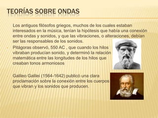 TEORÍAS SOBRE ONDAS
Los antiguos filósofos griegos, muchos de los cuales estaban
interesados en la música, tenían la hipótesis que había una conexión
entre ondas y sonidos, y que las vibraciones, o alteraciones, debían
ser las responsables de los sonidos.
• Pitágoras observó, 550 AC , que cuando los hilos
vibraban producían sonido, y determinó la relación
matemática entre las longitudes de los hilos que
creaban tonos armoniosos
• Galileo Galilei (1564-1642) publicó una clara
proclamación sobre la conexión entre los cuerpos
que vibran y los sonidos que producen.
 