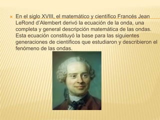 En el siglo XVIII, el matemático y científico Francés Jean
LeRond d’Alembert derivó la ecuación de la onda, una
completa y general descripción matemática de las ondas.
Esta ecuación constituyó la base para las siguientes
generaciones de científicos que estudiaron y describieron el
fenómeno de las ondas.
 