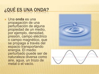 ¿QUÉ ES UNA ONDA?
 Una onda es una
propagación de una
perturbación de alguna
propiedad de un medio,
por ejemplo, densidad,
presión, campo eléctrico
o campo magnético, que
se propaga a través del
espacio transportando
energía. El medio
perturbado puede ser de
naturaleza diversa como
aire, agua, un trozo de
metal o el vacío.
 