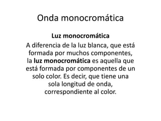 Onda monocromática
Luz monocromática
A diferencia de la luz blanca, que está
formada por muchos componentes,
la luz monocromática es aquella que
está formada por componentes de un
solo color. Es decir, que tiene una
sola longitud de onda,
correspondiente al color.
 
