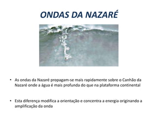 ONDAS DA NAZARÉ

• As ondas da Nazaré propagam-se mais rapidamente sobre o Canhão da
Nazaré onde a água é mais profunda do que na plataforma continental
• Esta diferença modifica a orientação e concentra a energia originando a
amplificação da onda

 