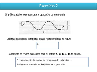 Exercício 2
O gráfico abaixo representa a propagação de uma onda.
Quantas oscilações completas estão representadas na figura?
R:
O comprimento de onda está representado pela letra ….
A amplitude da onda está representada pela letra ….
Complete as frases seguintes com as letras A, B, C ou D da figura.
 