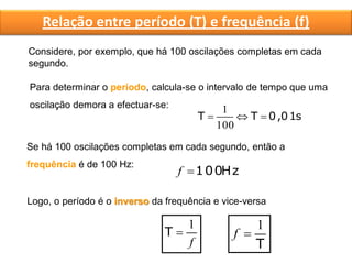 Considere, por exemplo, que há 100 oscilações completas em cada
segundo.
Para determinar o período, calcula-se o intervalo de tempo que uma
oscilação demora a efectuar-se:
s0,01TT 
100
1
Se há 100 oscilações completas em cada segundo, então a
frequência é de 100 Hz:
Hz100f
Logo, o período é o inverso da frequência e vice-versa
f
1
T
T
1
f
Relação entre período (T) e frequência (f)
 