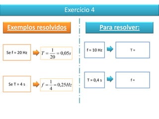 Exercício 4
Exemplos resolvidos
Se f = 20 Hz sT 05,0
20
1

Se T = 4 s Hzf 25,0
4
1

Para resolver:
f = 10 Hz T =
T = 0,4 s f =
 