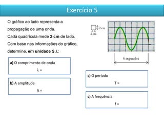 Exercício 5
O gráfico ao lado representa a
propagação de uma onda.
Cada quadrícula mede 2 cm de lado.
Com base nas informações do gráfico,
determine, em unidade S.I.:
a) O comprimento de onda
 =
b) A amplitude
A =
c) O período
T =
c) A frequência
f =
 