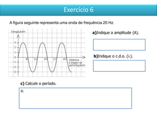 Exercício 6
R:
A figura seguinte representa uma onda de frequência 20 Hz.
a)Indique a amplitude (A).
c) Calcule o período.
b)Indique o c.d.o. ().
 