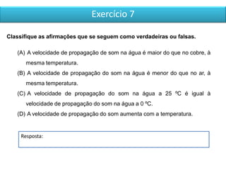 Exercício 7
Resposta:
Classifique as afirmações que se seguem como verdadeiras ou falsas.
(A) A velocidade de propagação de som na água é maior do que no cobre, à
mesma temperatura.
(B) A velocidade de propagação do som na água é menor do que no ar, à
mesma temperatura.
(C) A velocidade de propagação do som na água a 25 ºC é igual à
velocidade de propagação do som na água a 0 ºC.
(D) A velocidade de propagação do som aumenta com a temperatura.
 