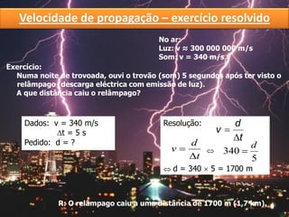 Exercício:
Numa noite de trovoada, ouvi o trovão (som) 5 segundos após ter visto o
relâmpago (descarga eléctrica com emissão de luz).
A que distância caiu o relâmpago?
No ar:
Luz: v ≈ 300 000 000 m/s
Som: v = 340 m/s
Dados: v = 340 m/s
t = 5 s
Pedido: d = ?
Resolução:

R: O relâmpago caiu a uma distância de 1700 m (1,7 km).
t
d
v


5
340
d

 d = 340  5 = 1700 m
Velocidade de propagação – exercício resolvido
t
d
v


 
