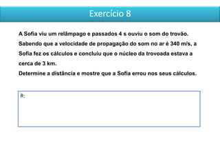 Exercício 8
R:
A Sofia viu um relâmpago e passados 4 s ouviu o som do trovão.
Sabendo que a velocidade de propagação do som no ar é 340 m/s, a
Sofia fez os cálculos e concluiu que o núcleo da trovoada estava a
cerca de 3 km.
Determine a distância e mostre que a Sofia errou nos seus cálculos.
 