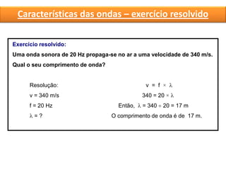 Características das ondas – exercício resolvido
Exercício resolvido:
Uma onda sonora de 20 Hz propaga-se no ar a uma velocidade de 340 m/s.
Qual o seu comprimento de onda?
Resolução: v = f × 
v = 340 m/s 340 = 20 × 
f = 20 Hz Então,  = 340  20 = 17 m
 = ? O comprimento de onda é de 17 m.
 