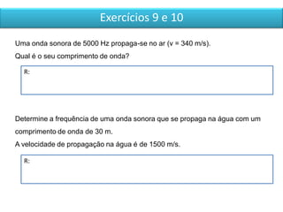 Exercícios 9 e 10
R:
Determine a frequência de uma onda sonora que se propaga na água com um
comprimento de onda de 30 m.
A velocidade de propagação na água é de 1500 m/s.
Uma onda sonora de 5000 Hz propaga-se no ar (v = 340 m/s).
Qual é o seu comprimento de onda?
R:
 