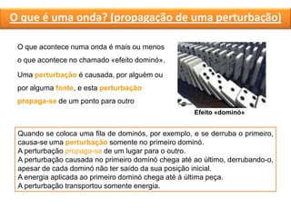 O que é uma onda? (propagação de uma perturbação)
O que acontece numa onda é mais ou menos
o que acontece no chamado «efeito dominó».
Uma perturbação é causada, por alguém ou
por alguma fonte, e esta perturbação
propaga-se de um ponto para outro
Efeito «dominó»
Quando se coloca uma fila de dominós, por exemplo, e se derruba o primeiro,
causa-se uma perturbação somente no primeiro dominó.
A perturbação propaga-se de um lugar para o outro.
A perturbação causada no primeiro dominó chega até ao último, derrubando-o,
apesar de cada dominó não ter saído da sua posição inicial.
A energia aplicada ao primeiro dominó chega até à última peça.
A perturbação transportou somente energia.
 
