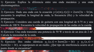 1) Ejercicio: Explica la diferencia entre una onda mecánica y una onda
electromagnética.
2) Ejercicio: Dada una onda con la ecuación 𝑦 𝑥(𝑚), 𝑡(𝑠) = 2𝑠𝑒𝑛 3𝑥 − 5𝑡 m,
encuentra la amplitud, la longitud de onda, la frecuencia (Hz) y la velocidad de
propagación.
3) Ejercicio: Considera una cuerda de guitarra con una longitud de 0.75 m y una
tensión de 100 N. Encuentra la velocidad de propagación de las ondas en la cuerda.
4) Ejercicio: Una onda transmite una potencia de 50 W a través de un área de 2 m².
Calcula la intensidad de la onda.
5) Ejercicio: Dos ondas idénticas 𝑦1 𝑥, 𝑡 = 3𝑠𝑒𝑛 2𝑥 − 3𝑡 y 𝑦2 𝑥, 𝑡 =
3𝑠𝑒𝑛 2𝑥 − 3𝑡 , se superponen en un medio. ¿Qué tipo de interferencia ocurre en el
punto donde se encuentran?
 