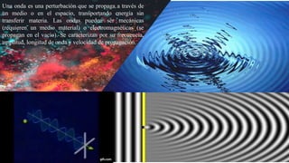 Una onda es una perturbación que se propaga a través de un
medio o en el espacio, transportando energía sin transferir
materia. Las ondas pueden ser mecánicas (requieren un
medio material) o electromagnéticas (se propagan en el
vacío). Se caracterizan por su frecuencia, amplitud, longitud
de onda y velocidad de propagación.
Una onda es una perturbación que se propaga a través de
un medio o en el espacio, transportando energía sin
transferir materia. Las ondas pueden ser mecánicas
(requieren un medio material) o electromagnéticas (se
propagan en el vacío). Se caracterizan por su frecuencia,
amplitud, longitud de onda y velocidad de propagación.
 