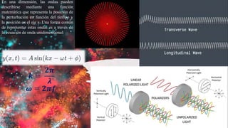 En una dimensión, las ondas pueden
describirse mediante una función
matemática que representa la posición de
la perturbación en función del tiempo y
la posición en el eje x. Una forma común
de representar estas ondas es a través de
la ecuación de onda unidimensional:
𝒌 =
𝟐𝝅
𝝀
𝒌 =
𝟐𝝅
𝝀
𝝎 = 𝟐𝝅𝒇
𝝎 = 𝟐𝝅𝒇
 