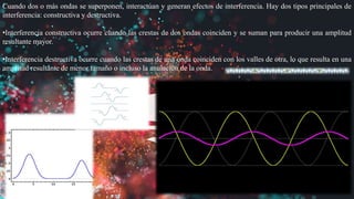 Cuando dos o más ondas se superponen, interactúan y generan efectos de interferencia. Hay dos tipos principales de
interferencia: constructiva y destructiva.
•Interferencia constructiva ocurre cuando las crestas de dos ondas coinciden y se suman para producir una amplitud
resultante mayor.
•Interferencia destructiva ocurre cuando las crestas de una onda coinciden con los valles de otra, lo que resulta en una
amplitud resultante de menor tamaño o incluso la anulación de la onda.
 