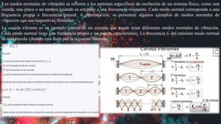 Los modos normales de vibración se refieren a los patrones específicos de oscilación de un sistema físico, como una
cuerda, una placa o un tambor, cuando es excitado a una frecuencia resonante. Cada modo normal corresponde a una
frecuencia propia o frecuencia natural. A continuación, se presentan algunos ejemplos de modos normales de
vibración con sus respectivas fórmulas:
La cuerda vibrante es un ejemplo común de un sistema que puede tener diferentes modos normales de vibración.
Cada modo normal tiene una frecuencia propia y un patrón característico. La frecuencia fn del enésimo modo normal
de una cuerda vibrante está dada por la siguiente fórmula:
 
