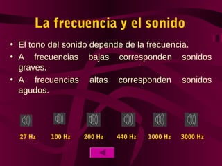 La frecuencia y el sonido
• El tono del sonido depende de la frecuencia.
• A frecuencias bajas corresponden sonidos
graves.
• A frecuencias altas corresponden sonidos
agudos.
27 Hz 100 Hz 200 Hz 440 Hz 1000 Hz 3000 Hz
 