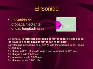El Sonido
• El Sonido se
propaga mediante
ondas longitudinales
En general, la velocidad del sonido es mayor en los sólidos que en
los líquidos y en los líquidos mayor que en los gases.
La velocidad del sonido en el aire (a una temperatura de 20 ºC) es
de 340 m/s
En el aire, a 0 ºC, el sonido viaja a una velocidad de 331 m/s
En el agua es de 1.600 m/s
En la madera es de 3.900 m/s
En el acero es de 5.100 m/s
 