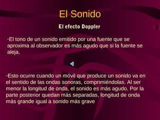 El Sonido
El efecto Doppler
-El tono de un sonido emitido por una fuente que se
aproxima al observador es más agudo que si la fuente se
aleja.
-Esto ocurre cuando un móvil que produce un sonido va en
el sentido de las ondas sonoras, comprimiéndolas. Al ser
menor la longitud de onda, el sonido es más agudo. Por la
parte posterior quedan más separadas, longitud de onda
más grande igual a sonido más grave
 