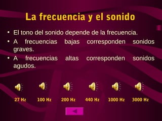 La frecuencia y el sonido
• El tono del sonido depende de la frecuencia.
• A frecuencias bajas corresponden sonidos
graves.
• A frecuencias altas corresponden sonidos
agudos.
27 Hz 100 Hz 200 Hz 440 Hz 1000 Hz 3000 Hz
 