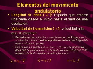 Elementos del movimiento
ondulatorio
• Longitud de onda ( λ ): Espacio que recorre
una onda desde el inicio hasta el final de una
oscilación.
• Velocidad de transmisión ( v ): velocidad a la
que se propaga.
– Recordamos que velocidad = espacio/tiempo, por lo que espacio
= velocidad x tiempo, de donde podemos deducir que longitud de
onda = velocidad x período
– Si tenemos en cuenta que período = 1/ frecuencia, podremos
decir que longitud de onda = velocidad / frecuencia, o lo que es lo
mismo, velocidad = longitud de onda x frecuencia
λ = v . T λ = v / f v = λ . f
 