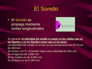 El Sonido
• El Sonido se
propaga mediante
ondas longitudinales
En general, la velocidad del sonido es mayor en los sólidos que en
los líquidos y en los líquidos mayor que en los gases.
La velocidad del sonido en el aire (a una temperatura de 20 ºC) es
de 340 m/s
En el aire, a 0 ºC, el sonido viaja a una velocidad de 331 m/s
En el agua es de 1.600 m/s
En la madera es de 3.900 m/s
En el acero es de 5.100 m/s
 