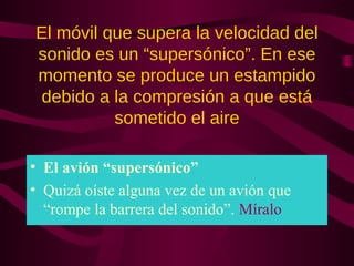 El móvil que supera la velocidad del
sonido es un “supersónico”. En ese
momento se produce un estampido
debido a la compresión a que está
sometido el aire
• El avión “supersónico”
• Quizá oíste alguna vez de un avión que
“rompe la barrera del sonido”. Míralo
 