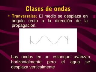 Clases de ondas
• Tranversales: El medio se desplaza en
ángulo recto a la dirección de la
propagación.
Las ondas en un estanque avanzan
horizontalmente pero el agua se
desplaza verticalmente
 