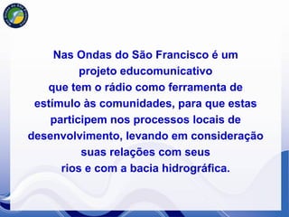 Nas Ondas do São Francisco é um
          projeto educomunicativo
   que tem o rádio como ferramenta de
 estímulo às comunidades, para que estas
    participem nos processos locais de
desenvolvimento, levando em consideração
          suas relações com seus
      rios e com a bacia hidrográfica.
 