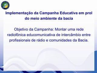 Implementação da Campanha Educativa em prol
         do meio ambiente da bacia

    Objetivo da Campanha: Montar uma rede
radiofônica educomunicativa de intercâmbio entre
 profissionais de rádio e comunidades da Bacia.
 
