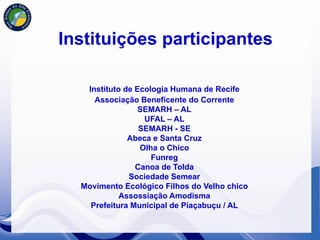 Instituições participantes

   Instituto de Ecologia Humana de Recife
     Associação Beneficente do Corrente
                 SEMARH – AL
                  UFAL – AL
                 SEMARH - SE
              Abeca e Santa Cruz
                 Olha o Chico
                    Funreg
                Canoa de Tolda
              Sociedade Semear
  Movimento Ecológico Filhos do Velho chico
            Assossiação Amodisma
    Prefeitura Municipal de Piaçabuçu / AL
 
