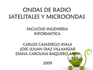 ONDAS DE RADIO
SATELITALES Y MICROONDAS

       FACULTAD INGENIERIA
          INFORMATICA

      CARLOS CASADIEGO AYALA
    JOSE JULIAN DIAZ VILLAMIZAR
  DIANA CAROLINA BAQUERO ARIAS

              2009
 