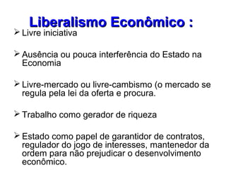 Liberalismo Econômico :Liberalismo Econômico :
 Livre iniciativa
 Ausência ou pouca interferência do Estado na
Economia
 Livre-mercado ou livre-cambismo (o mercado se
regula pela lei da oferta e procura.
 Trabalho como gerador de riqueza
 Estado como papel de garantidor de contratos,
regulador do jogo de interesses, mantenedor da
ordem para não prejudicar o desenvolvimento
econômico.
 