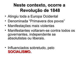 Neste contexto, ocorre aNeste contexto, ocorre a
Revolução de 1848Revolução de 1848
• Atingiu toda a Europa Ocidental
• Denominada “Primavera dos povos”
• Manifestações mais violentas
• Manifestantes voltaram-se contra todos os
governantes, independente se
absolutistas ou liberais.
• Influenciados sobretudo, pelo
SOCIALISMO.SOCIALISMO.
 